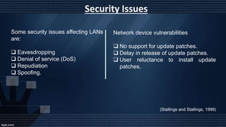 Security Issues
Some security issues affecting LANs
are:
 Eavesdropping
 Denial of service (DoS)
 Repudiation
 Spoofing.
Network device vulnerabilities
 No support for update patches.
 Delay in release of update patches.
 User reluctance to install update
patches.
(Stallings and Stallings, 1999)
 