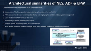 Architectural similarities of NES, ADF & EFW
Distributed firewalls are intended to be tamper resistant
 Independent of the host operating system, being implemented on the host’s NIC.
 NIC’s are used to store and perform packet filtering and cryptographic variables and subsystem management.
 Uses the 3Com 3CR990 family of NIC cards.
 Managed by a central, protected policy server.
 Protects against IP Spoofing as the NIC is inaccessible.
 Audit reports are sent to the audit manager in the policy server in the event of firewall policy violations.
(Meredith, 2003)
 