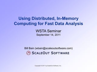 Using Distributed, In-Memory
Computing for Fast Data Analysis
             WSTA Seminar
              September 14, 2011




    Bill Bain (wbain@scaleoutsoftware.com)




            Copyright © 2011 by ScaleOut Software, Inc.
 