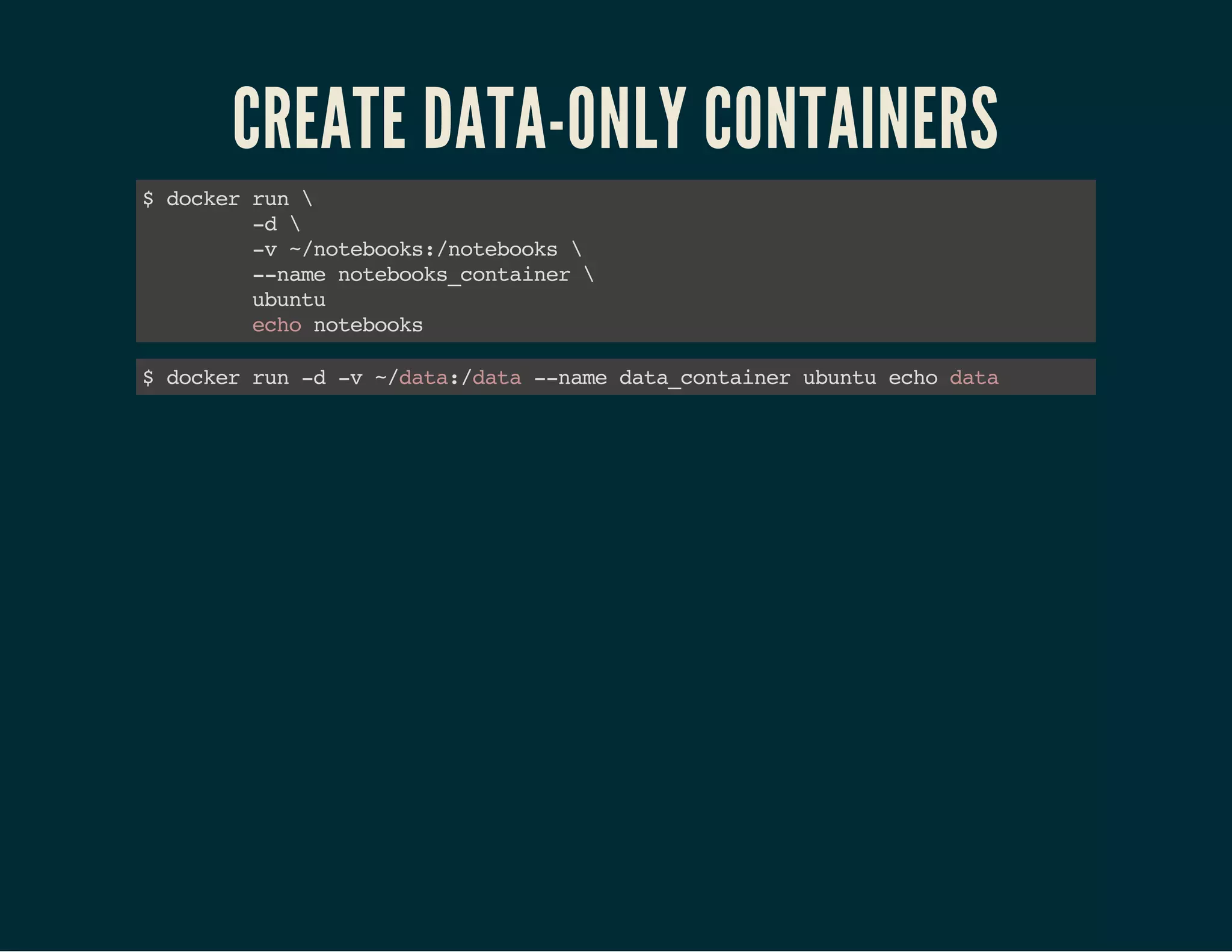 CREATE DATA-ONLY CONTAINERS 
$ docker run  
-d  
-v ~/notebooks:/notebooks  
--name notebooks_container  
ubuntu 
echo notebooks 
$ docker run -d -v ~/data:/data --name data_container ubuntu echo data 
 