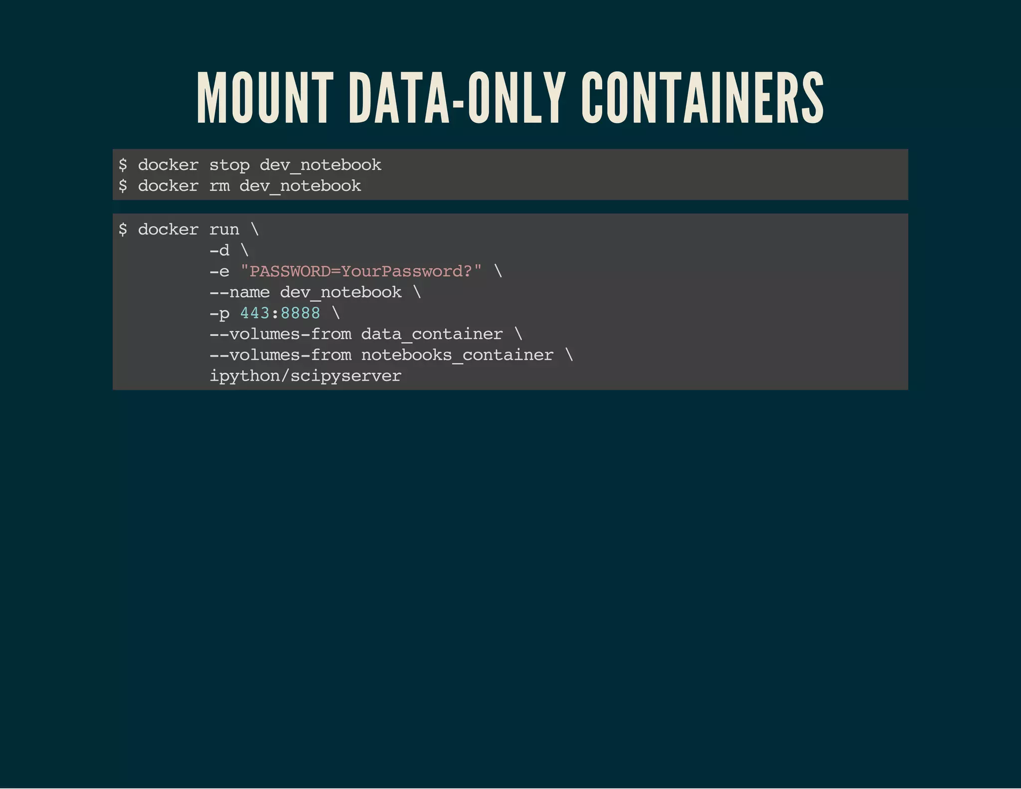 MOUNT DATA-ONLY CONTAINERS 
$ docker stop dev_notebook 
$ docker rm dev_notebook 
$ docker run  
-d  
-e "PASSWORD=YourPassword?"  
--name dev_notebook  
-p 443:8888  
--volumes-from data_container  
--volumes-from notebooks_container  
ipython/scipyserver 
 