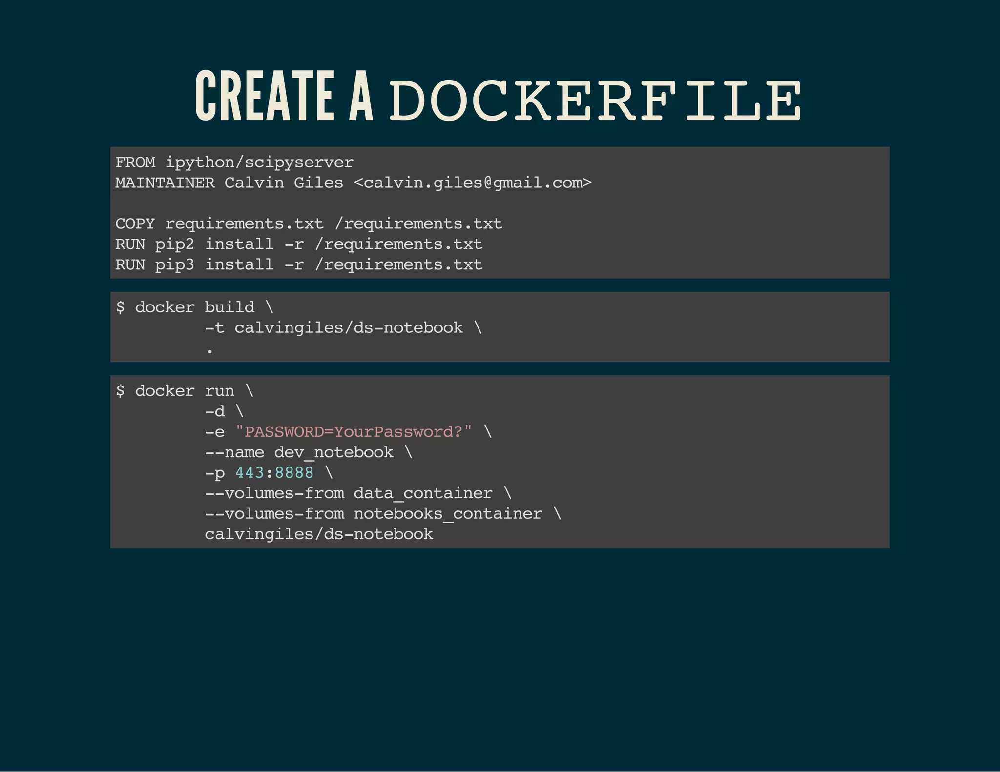 CREATE A DOCKERFILE 
FROM ipython/scipyserver 
MAINTAINER Calvin Giles <calvin.giles@gmail.com> 
COPY requirements.txt /requirements.txt 
RUN pip2 install -r /requirements.txt 
RUN pip3 install -r /requirements.txt 
$ docker build  
-t calvingiles/ds-notebook  
. 
$ docker run  
-d  
-e "PASSWORD=YourPassword?"  
--name dev_notebook  
-p 443:8888  
--volumes-from data_container  
--volumes-from notebooks_container  
calvingiles/ds-notebook 
 