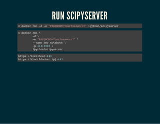 RUN SCIPYSERVER 
$ docker run -d -e "PASSWORD=YourPassword?" ipython/scipyserver 
$ docker run  
-d  
-e "PASSWORD=YourPassword?"  
--name dev_notebook  
-p 443:8888  
ipython/scipyserver 
https://localhost:443 
https://{boot2docker ip}:443 
 