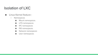Isolation of LXC
● Linux Kernel feature :
○ Namespaces
■ Mount namespaces
■ UTS namespaces
■ IPC namespaces
■ PID namespaces
■ Network namespaces
■ User namespaces
 