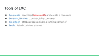 Tools of LXC
● lxc-create : download base rootfs and create a container
● lxc-start, lxc-stop … : control the container
● lxc-attach : start a process inside a running container
● lxc-ls : list all containers status
 