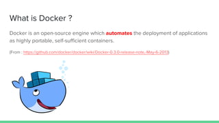 What is Docker ?
Docker is an open-source engine which automates the deployment of applications
as highly portable, self-sufficient containers.
(From : https://github.com/docker/docker/wiki/Docker-0.3.0-release-note,-May-6-2013)
 