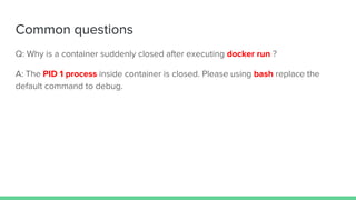 Common questions
Q: Why is a container suddenly closed after executing docker run ?
A: The PID 1 process inside container is closed. Please using bash replace the
default command to debug.
 