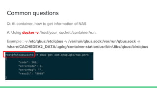 Common questions
Q: At container, how to get information of NAS
A: Using docker -v /host/your_socket:/container/run.
Example : -v /etc/qbus:/etc/qbus -v /var/run/qbus.sock:/var/run/qbus.sock -v
/share/CACHEDEV2_DATA/.qpkg/container-station/usr/bin/.libs/qbus:/bin/qbus
 