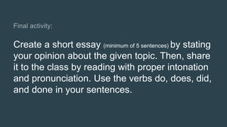 Create a short essay (minimum of 5 sentences) by stating
your opinion about the given topic. Then, share
it to the class by reading with proper intonation
and pronunciation. Use the verbs do, does, did,
and done in your sentences.
 