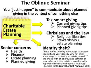 Senior concerns
 Health
 Finance
 Estate planning
 Planned giving
Charitable
Estate
Planning
The Oblique Seminar
You “just happen” to communicate about planned
giving in the context of something else
Christians and the Law
 Religious liberties
 Stewardship /
estate planning
Tax-smart giving
 Current giving tips
 Planned giving tips
“Since you’re thinking about ways to protect
yourself and your identity, why not think
about ways to protect your estate, as well?”
We ended with an abbreviated seminar on
how to be sure your estate is in order (with
appropriate charitable bequests in place).”
-Barbara Diehl, Journal of Gift Planning, 2006
Identity theft?
 