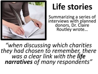“when discussing which charities
they had chosen to remember, there
was a clear link with the life
narratives of many respondents”
Life stories
Summarizing a series of
interviews with planned
donors, Dr. Claire
Routley wrote…
 