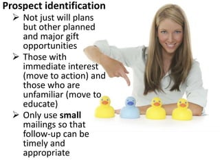 Prospect identification
 Not just will plans
but other planned
and major gift
opportunities
 Those with
immediate interest
(move to action) and
those who are
unfamiliar (move to
educate)
 Only use small
mailings so that
follow-up can be
timely and
appropriate
 