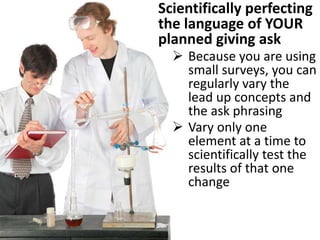 Scientifically perfecting
the language of YOUR
planned giving ask
 Because you are using
small surveys, you can
regularly vary the
lead up concepts and
the ask phrasing
 Vary only one
element at a time to
scientifically test the
results of that one
change
 
