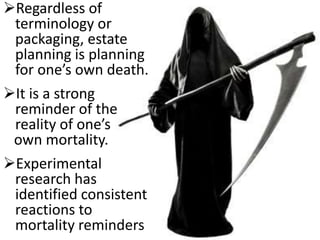 Regardless of
terminology or
packaging, estate
planning is planning
for one’s own death.
It is a strong
reminder of the
reality of one’s
own mortality.
Experimental
research has
identified consistent
reactions to
mortality reminders
 