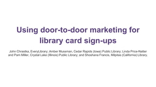 Using door-to-door marketing for
library card sign-ups
John Chrastka, EveryLibrary; Amber Mussman, Cedar Rapids (Iowa) Public Library; Linda Price-Natter
and Pam Miller, Crystal Lake (Illinois) Public Library; and Shoshana Francis, Milpitas (California) Library.
 