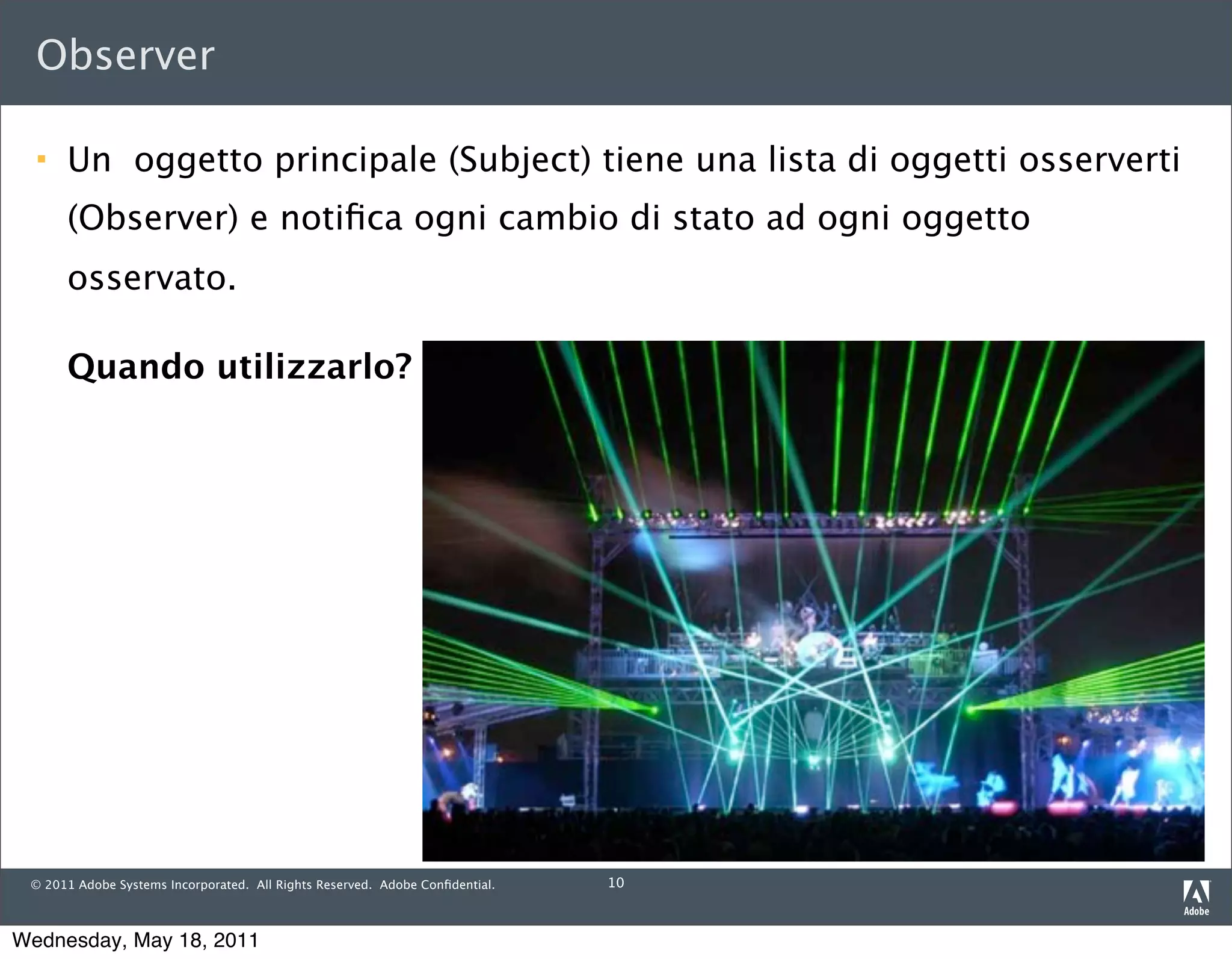 Observer

     Un oggetto principale (Subject) tiene una lista di oggetti osserverti
      (Observer) e notiﬁca ogni cambio di stato ad ogni oggetto
      osservato.

      Quando utilizzarlo?




 © 2011 Adobe Systems Incorporated. All Rights Reserved. Adobe Conﬁdential.   10



Wednesday, May 18, 2011
 