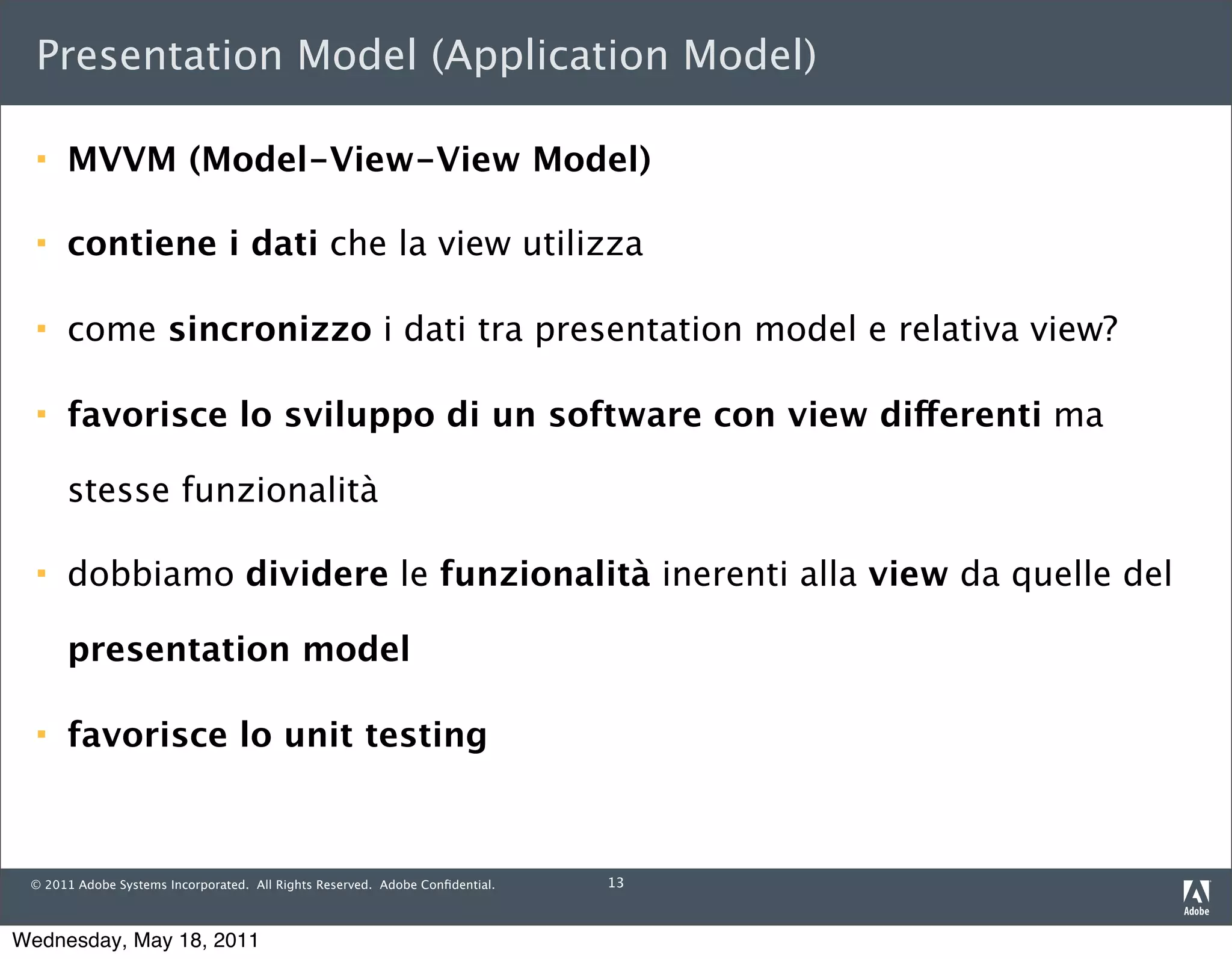 Presentation Model (Application Model)

     MVVM (Model-View-View Model)

     contiene i dati che la view utilizza

     come sincronizzo i dati tra presentation model e relativa view?

     favorisce lo sviluppo di un software con view differenti ma

      stesse funzionalità

     dobbiamo dividere le funzionalità inerenti alla view da quelle del

      presentation model

     favorisce lo unit testing



 © 2011 Adobe Systems Incorporated. All Rights Reserved. Adobe Conﬁdential.   13



Wednesday, May 18, 2011
 