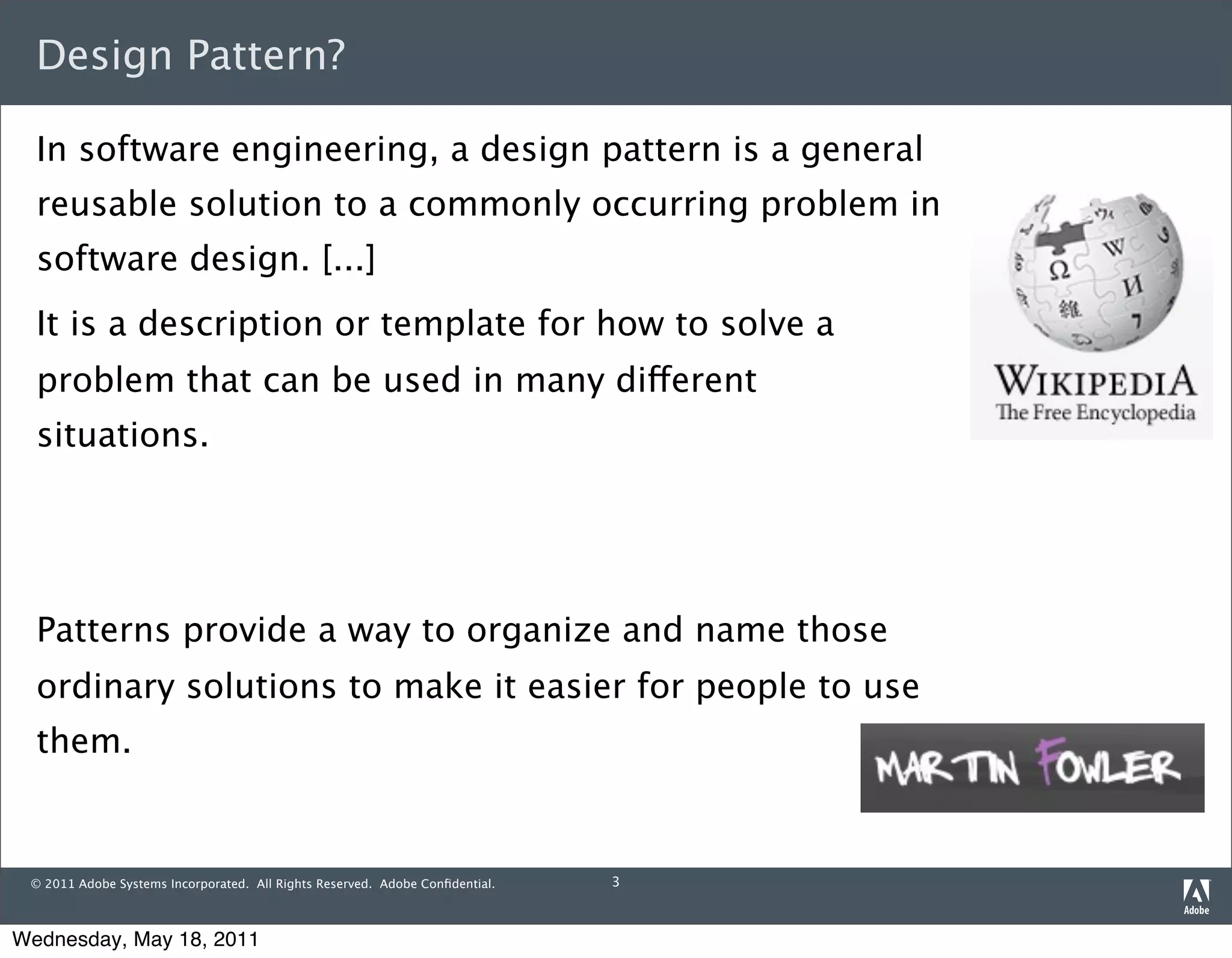 Design Pattern?

  In software engineering, a design pattern is a general
  reusable solution to a commonly occurring problem in
  software design. [...]
  It is a description or template for how to solve a
  problem that can be used in many different
  situations.




  Patterns provide a way to organize and name those
  ordinary solutions to make it easier for people to use
  them.


 © 2011 Adobe Systems Incorporated. All Rights Reserved. Adobe Conﬁdential.   3



Wednesday, May 18, 2011
 
