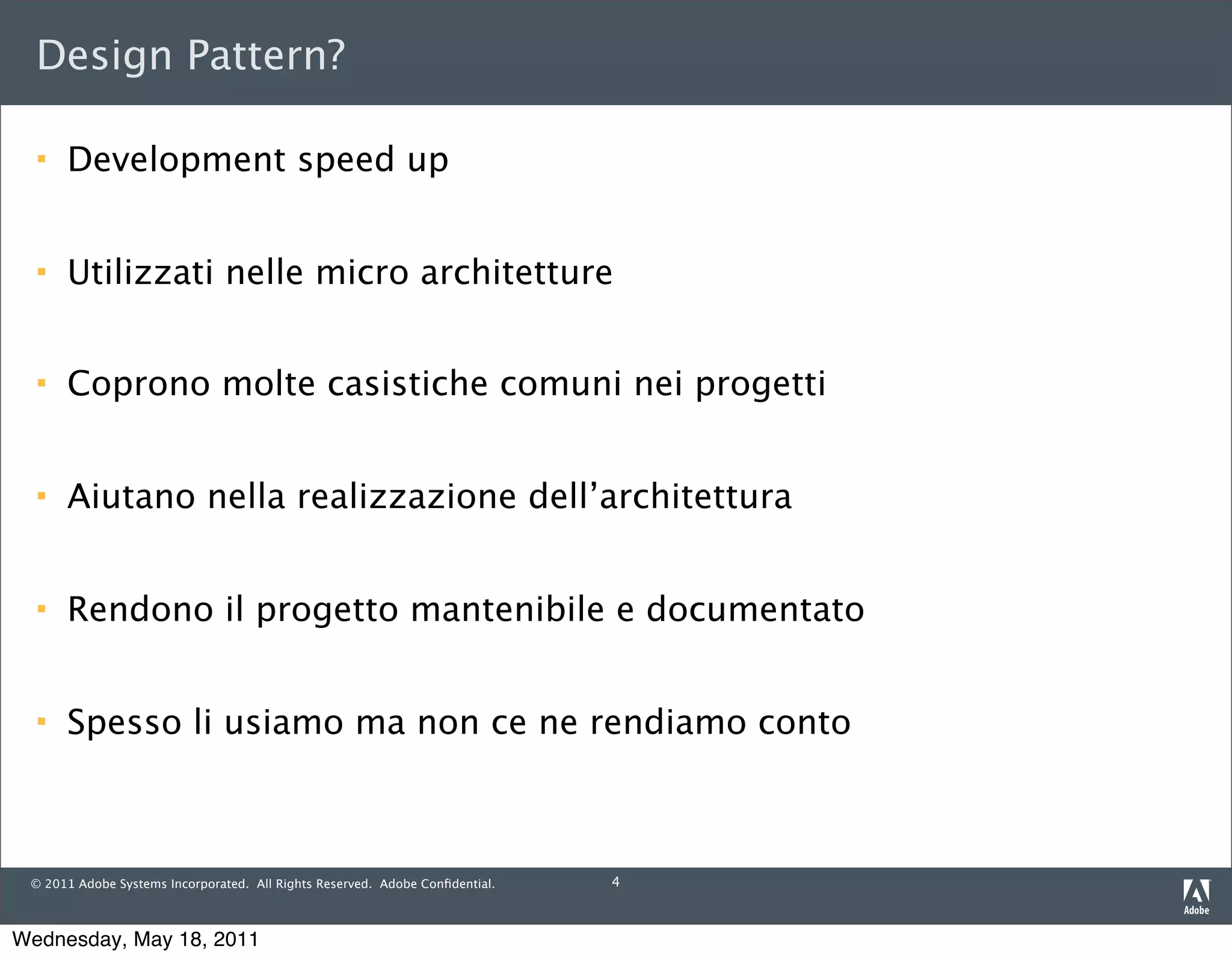 Design Pattern?

     Development speed up


     Utilizzati nelle micro architetture


     Coprono molte casistiche comuni nei progetti


     Aiutano nella realizzazione dell’architettura


     Rendono il progetto mantenibile e documentato


     Spesso li usiamo ma non ce ne rendiamo conto



 © 2011 Adobe Systems Incorporated. All Rights Reserved. Adobe Conﬁdential.   4



Wednesday, May 18, 2011
 