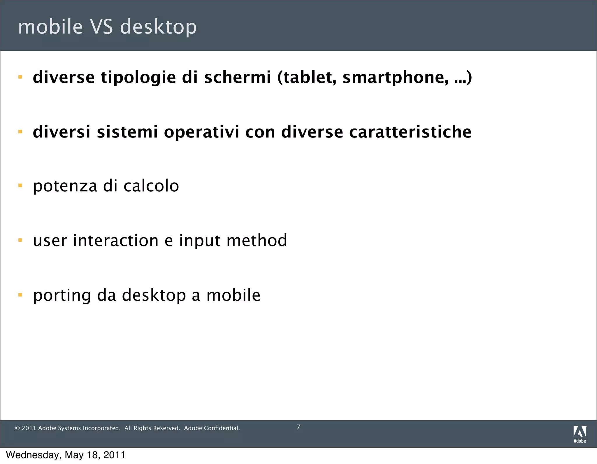 mobile VS desktop

     diverse tipologie di schermi (tablet, smartphone, ...)


     diversi sistemi operativi con diverse caratteristiche


     potenza di calcolo


     user interaction e input method


     porting da desktop a mobile




 © 2011 Adobe Systems Incorporated. All Rights Reserved. Adobe Conﬁdential.   7



Wednesday, May 18, 2011
 