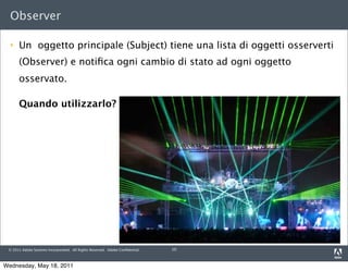 Observer

     Un oggetto principale (Subject) tiene una lista di oggetti osserverti
      (Observer) e notiﬁca ogni cambio di stato ad ogni oggetto
      osservato.

      Quando utilizzarlo?




 © 2011 Adobe Systems Incorporated. All Rights Reserved. Adobe Conﬁdential.   10



Wednesday, May 18, 2011
 
