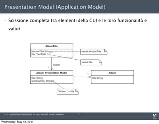 Presentation Model (Application Model)

     Scissione completa tra elementi della GUI e le loro funzionalità e
      valori




 © 2011 Adobe Systems Incorporated. All Rights Reserved. Adobe Conﬁdential.   11



Wednesday, May 18, 2011
 