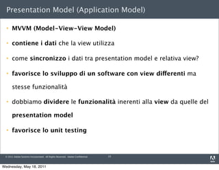 Presentation Model (Application Model)

     MVVM (Model-View-View Model)

     contiene i dati che la view utilizza

     come sincronizzo i dati tra presentation model e relativa view?

     favorisce lo sviluppo di un software con view differenti ma

      stesse funzionalità

     dobbiamo dividere le funzionalità inerenti alla view da quelle del

      presentation model

     favorisce lo unit testing



 © 2011 Adobe Systems Incorporated. All Rights Reserved. Adobe Conﬁdential.   13



Wednesday, May 18, 2011
 