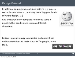 Design Pattern?

  In software engineering, a design pattern is a general
  reusable solution to a commonly occurring problem in
  software design. [...]
  It is a description or template for how to solve a
  problem that can be used in many different
  situations.




  Patterns provide a way to organize and name those
  ordinary solutions to make it easier for people to use
  them.


 © 2011 Adobe Systems Incorporated. All Rights Reserved. Adobe Conﬁdential.   3



Wednesday, May 18, 2011
 