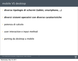 mobile VS desktop

     diverse tipologie di schermi (tablet, smartphone, ...)


     diversi sistemi operativi con diverse caratteristiche


     potenza di calcolo


     user interaction e input method


     porting da desktop a mobile




 © 2011 Adobe Systems Incorporated. All Rights Reserved. Adobe Conﬁdential.   7



Wednesday, May 18, 2011
 