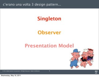 c’erano una volta 3 design pattern...



                                                                      Singleton

                                                                      Observer

                                             Presentation Model



 © 2011 Adobe Systems Incorporated. All Rights Reserved. Adobe Conﬁdential.   8



Wednesday, May 18, 2011
 