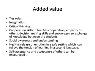 Added value
• T-ss roles.
• Imagination.
• Critical thinking.
• Cooperation skills: It teaches cooperation, empathy for
  others, decision making skills and encourages an exchange
  of knowledge between the students.
• Social awareness and understanding .
• Healthy release of emotion in a safe setting which can
  relieve the tension of learning in a second language.
• Self-acceptance and acceptance of others can be
  encouraged .
 