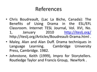 References
• Chris Boudreault, (Lac La Biche, Canada): The
  Benefits of Using Drama in the ESL/EFL
  Classroom. Internet TESL Journal, Vol. XVI, No.
  1,       January        2010      http://iteslj.org/
  http://iteslj.org/Articles/Boudreault-Drama.html .
• Maley, Alan and Alan Duff. Drama techniques in
  Language Learning.          Cambridge University
  Press, Cambridge. 1982.
• Johnstone, Keith (1999), Impro for Storytellers.
  Routledge Taylor and Francis Group, NewYork .
 