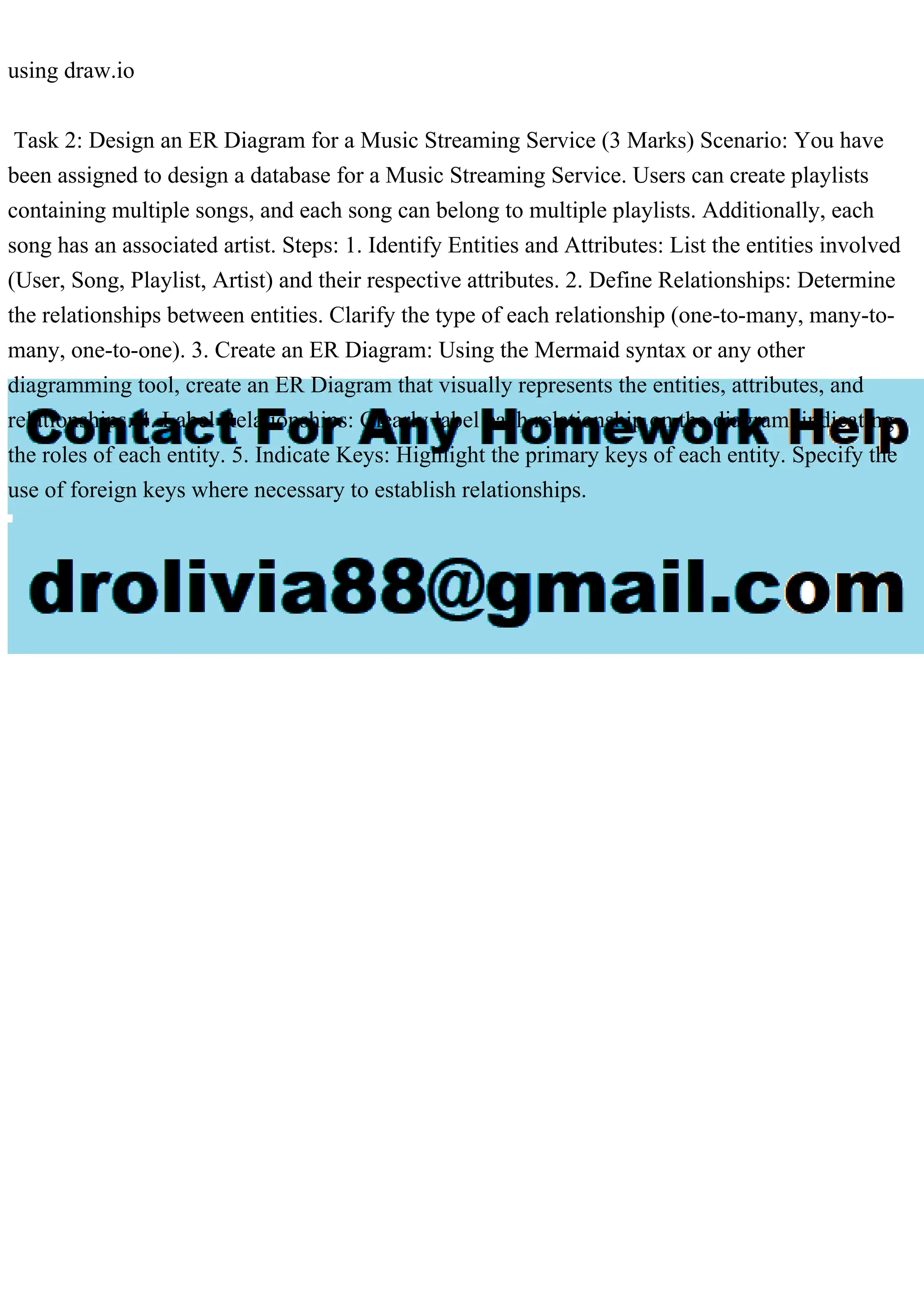 using draw.io
Task 2: Design an ER Diagram for a Music Streaming Service (3 Marks) Scenario: You have
been assigned to design a database for a Music Streaming Service. Users can create playlists
containing multiple songs, and each song can belong to multiple playlists. Additionally, each
song has an associated artist. Steps: 1. Identify Entities and Attributes: List the entities involved
(User, Song, Playlist, Artist) and their respective attributes. 2. Define Relationships: Determine
the relationships between entities. Clarify the type of each relationship (one-to-many, many-to-
many, one-to-one). 3. Create an ER Diagram: Using the Mermaid syntax or any other
diagramming tool, create an ER Diagram that visually represents the entities, attributes, and
relationships. 4. Label Relationships: Clearly label each relationship on the diagram, indicating
the roles of each entity. 5. Indicate Keys: Highlight the primary keys of each entity. Specify the
use of foreign keys where necessary to establish relationships.