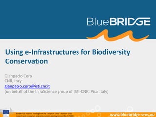 BlueBRIDGE receives funding from the European Union’s Horizon 2020
research and innovation programme under grant agreement No. 675680 www.bluebridge-vres.eu
Using e-Infrastructures for Biodiversity
Conservation
Gianpaolo Coro
CNR, Italy
gianpaolo.coro@isti.cnr.it
(on behalf of the InfraScience group of ISTI-CNR, Pisa, Italy)
 