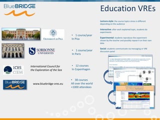 Education VREs
Lecture-style: the course topics stress is different
depending on the audience
Interactive: after each explained topic, students do
experiments
Experimental: students reproduce the experiment
shown by the teacher and possibly repeat it on their own
data
Social: students communicate via messaging or VRE
discussion panel
• 1 course/year
In Pisa
• 1 course/year
In Paris
• 12 courses
In Copenhagen
www.bluebridge-vres.eu
International Council for
the Exploration of the Sea
• 38 courses
All over the world
+1000 attendees
 