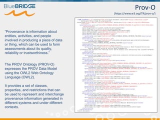 Prov-O
(https://www.w3.org/TR/prov-o/)
“Provenance is information about
entities, activities, and people
involved in producing a piece of data
or thing, which can be used to form
assessments about its quality,
reliability or trustworthiness.”
The PROV Ontology (PROV-O)
expresses the PROV Data Model
using the OWL2 Web Ontology
Language (OWL2).
It provides a set of classes,
properties, and restrictions that can
be used to represent and interchange
provenance information generated in
different systems and under different
contexts.
 