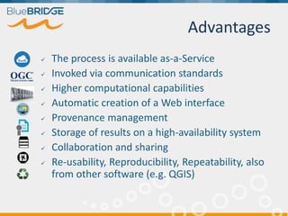 Advantages
 The process is available as-a-Service
 Invoked via communication standards
 Higher computational capabilities
 Automatic creation of a Web interface
 Provenance management
 Storage of results on a high-availability system
 Collaboration and sharing
 Re-usability, Reproducibility, Repeatability, also
from other software (e.g. QGIS)
 