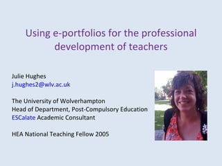 Using e-portfolios for the professional development of teachers Julie Hughes [email_address] The University of Wolverhampton Head of Department, Post-Compulsory Education ESCalate  Academic Consultant HEA National Teaching Fellow 2005 
