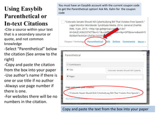 Using Easybib
Parenthetical or
In-text Citations
-Cite a source within your text
that is a secondary source or
quote, and not common
knowledge
-Select “Parenthetical” below
the citation (See arrow to the
right)
-Copy and paste the citation
from the box into your paper
-Use author’s name if there is
one or use title if no author
-Always use page number if
there is one.
-For websites there will be no
numbers in the citation.
You must have an Easybib account with the current coupon code
to get the Parenthetical option! Ask Ms. Kahn for the coupon
code
Copy and paste the text from the box into your paper
 