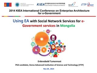 Using EA with Social Network Services for e-
Government services in Mongolia
Erdenebold Tumennast
PhD candidate, Korea Advanced Institution of Science and Technology (ITTP)
Nov 28 , 2014
2014 KIEA International Conference on Enterprise Architecture
for e-Government
 