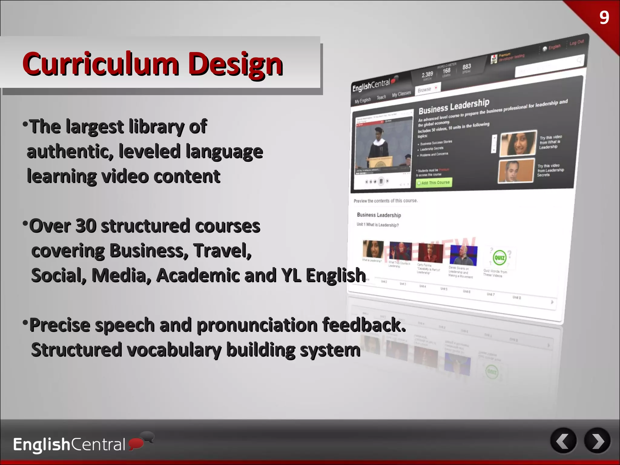 9

Curriculum Design
•The largest library of
 authentic, leveled language
 learning video content

•Over 30 structured courses
 covering Business, Travel,
 Social, Media, Academic and YL English

•Precise speech and pronunciation feedback.
 Structured vocabulary building system
 