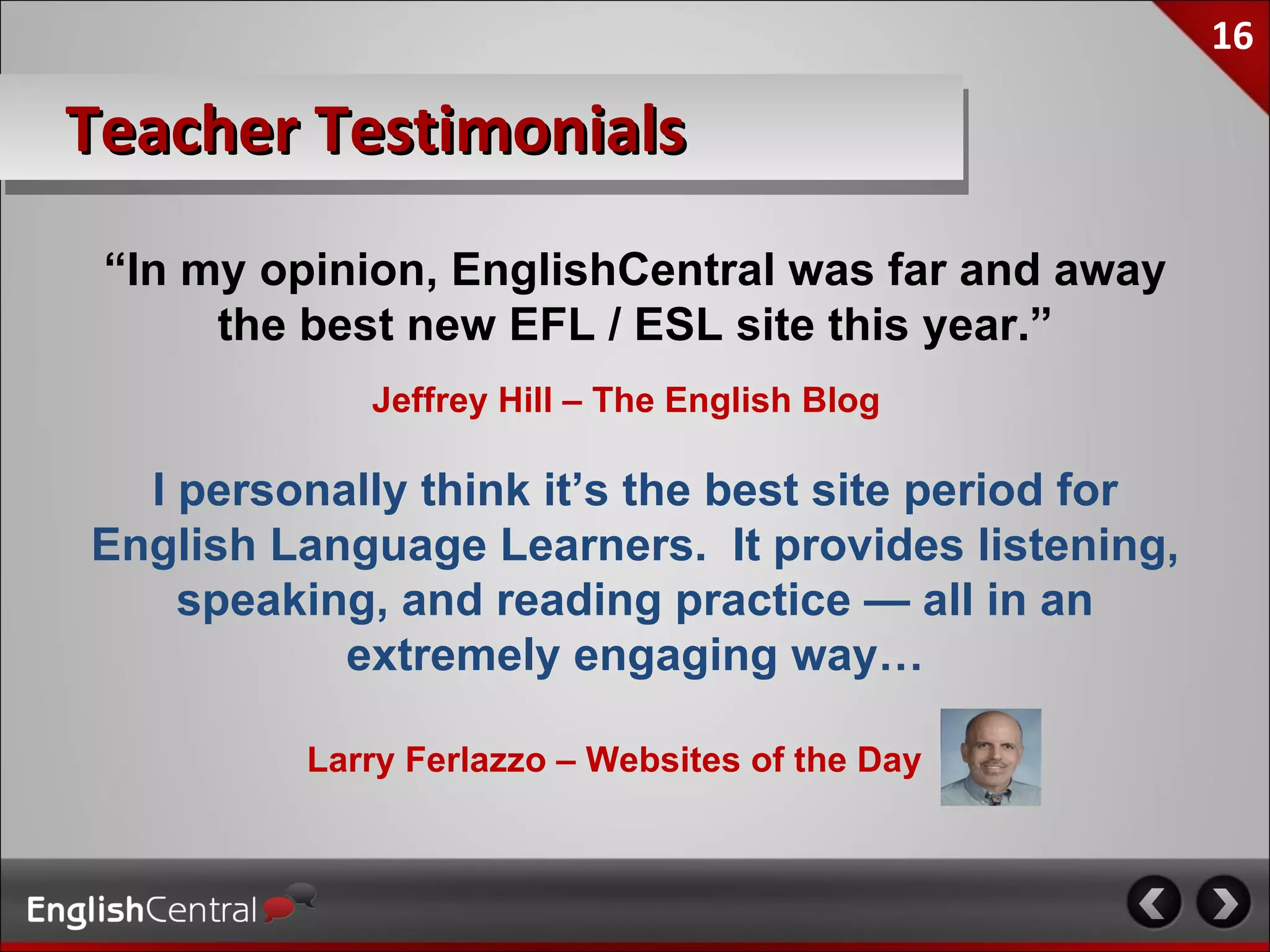 16

Teacher Testimonials
 “In my opinion, EnglishCentral was far and away
      the best new EFL / ESL site this year.”
             Jeffrey Hill – The English Blog

  I personally think it’s the best site period for
English Language Learners. It provides listening,
    speaking, and reading practice — all in an
           extremely engaging way…

          Larry Ferlazzo – Websites of the Day
 