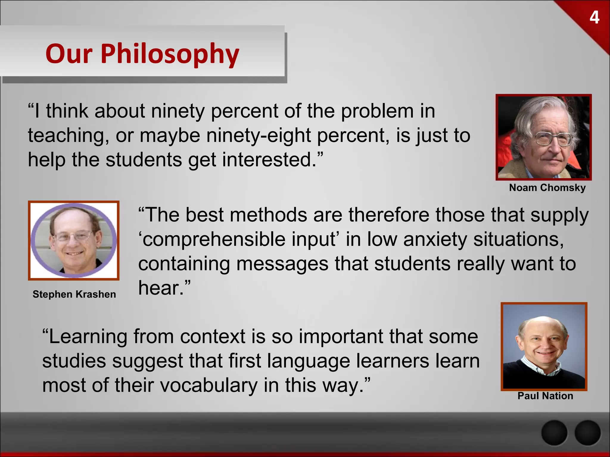 4

Our Philosophy
“I think about ninety percent of the problem in
teaching, or maybe ninety-eight percent, is just to
help the students get interested.”
                                                          Noam Chomsky


                  “The best methods are therefore those that supply
                  ‘comprehensible input’ in low anxiety situations,
                  containing messages that students really want to
Stephen Krashen   hear.”

 “Learning from context is so important that some
 studies suggest that first language learners learn
 most of their vocabulary in this way.”                    Paul Nation
 