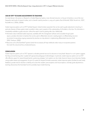 IESD WHTE PAPER | What the Research Says: Using eInstruction’s CPS™
to Support Effective Instruction
USE OF CPS™ TO GUIDE ADJUSTMENTS TO TEACHING
As noted above in the section on Research on Student Response Systems, more informed instruction on the part of teachers is one of the most
frequently cited results of research studies, and is a benefit noted by teachers in using such systems (Fies & Marshall, 2006; Penuel et al., 2007;
Roschelle et al., 2004a, 2004b).
Student response systems such as CPS™
facilitate frequent, timely formative assessment that can be used to guide adjustments to teaching. In
particular, features of these systems make it possible to take a quick snapshot of the understanding of all students in the class. This information is
immediately available to guide instruction, without the need to wait for grading after class. Additionally:
• Information about individual student responses, available within the management software and accessible through system
	 reports, provides information to teachers that can be used to differentiate instruction. Leading experts on differentiating instruction
	 recommend incorporating ongoing assessment by teachers as a key element in implementing differentiated instruction (Hall,
	 2002; Tomlinson, 2000).
• Resources such as the ExamView®
question banks that accompany all major textbooks make it easy to incorporate questions
	 that match the instructional focus of planned lessons.
CONCLUSION
Student response systems such as CPS™
represent a valuable potential resource for educators at many levels. Research on such systems suggests
that they promote learning when coupled with appropriate pedagogical methodologies. In particular, student response systems such as CPS™
offer effective support for research-based teacher questioning strategies. Such systems can also make classroom lessons more interactive, thereby
raising student interest and engagement. As part of a system for frequent formative assessment, student response systems facilitate focused, timely
feedback; provide tools for teachers to identify and correct their students’ preconceptions and misconceptions; and help guide adjustments to
teaching—all practices that have been found to positively impact student learning.
9
 