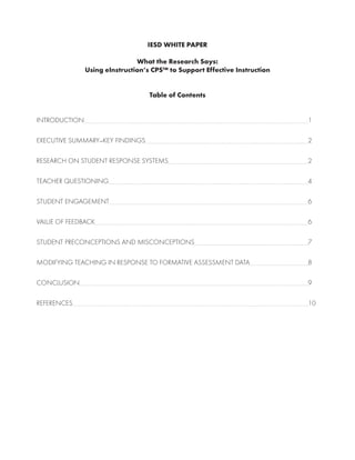 IESD WHITE PAPER
What the Research Says:
Using eInstruction’s CPS™ to Support Effective Instruction
Table of Contents
INTRODUCTION	 1
EXECUTIVE SUMMARY—KEY FINDINGS	 2
RESEARCH ON STUDENT RESPONSE SYSTEMS	 2
TEACHER QUESTIONING	 4
STUDENT ENGAGEMENT	 6
VALUE OF FEEDBACK	 6
STUDENT PRECONCEPTIONS AND MISCONCEPTIONS	 7
MODIFYING TEACHING IN RESPONSE TO FORMATIVE ASSESSMENT DATA	 8
CONCLUSION	 9
REFERENCES	 10
 
