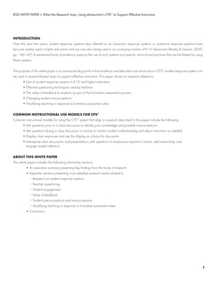 IESD WHTE PAPER | What the Research Says: Using eInstruction’s CPS™
to Support Effective Instruction
INTRODUCTION
Over the past few years, student response systems—also referred to as classroom response systems or audience response systems—have
become widely used in higher education and are now also being used in an increasing number of K-12 classrooms (Beatty & Gerace, 2009,
pp. 146-147). A substantial body of evidence supports the use of such systems and specific instructional practices that are facilitated by using
these systems.
The purpose of this white paper is to summarize key points in that evidence and describe how eInstruction’s CPS™
student response system can
be used in research-based ways to support effective instruction. This paper draws on research related to:
	 • Use of student response systems in K-12 and higher education
	 • Effective questioning techniques used by teachers
	 • The value of feedback to students as part of the formative assessment process
	 • Changing student misconceptions
	 • Modifying teaching in response to formative assessment data
COMMON INSTRUCTIONAL USE MODELS FOR CPS™
Common instructional models for using the CPS™
system that align to research described in this paper include the following:
	 • Ask questions prior to a class discussion to identify prior knowledge and possible misconceptions
	 • Ask questions during a class discussion or activity to monitor student understanding and adjust instruction as needed
	 • Display class responses and use the display as a basis for discussion
	 • Intersperse class discussions and presentations with questions to emphasize important content, add interactivity, and
	 	 engage student attention
ABOUT THIS WHITE PAPER
This white paper includes the following informative sections:
	 • An executive summary presenting key findings from the body of research
	 • Separate sections presenting more detailed research results related to:
	 − Research on student response systems
	 − Teacher questioning
	 − Student engagement
	 − Value of feedback
	 − Student preconceptions and misconceptions
	 − Modifying teaching in response to formative assessment data
	 • Conclusion
1
 