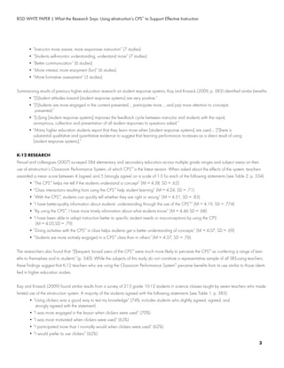 IESD WHTE PAPER | What the Research Says: Using eInstruction’s CPS™
to Support Effective Instruction
	 • “Instructor more aware, more responsive instruction” (7 studies)
	 • “Students self-monitor understanding, understand more” (7 studies)
	 • “Better communication” (6 studies)
	 • “More interest, more enjoyment (fun)” (6 studies)
	 • “More formative assessment” (5 studies)
Summarizing results of previous higher education research on student response systems, Kay and Knaack (2009, p. 383) identified similar benefits:
	 • “[S]tudent attitudes toward [student response systems] are very positive.”
	 • “[S]tudents are more engaged in the content presented..., participate more..., and pay more attention to concepts
	 	 presented.”
	 • “[U]sing [student response systems] improves the feedback cycle between instructor and students with the rapid,
	 	 anonymous, collection and presentation of all student responses to questions asked.”
	 • “Many higher education students report that they learn more when [student response systems] are used.... [T]here is
	 	 substantial qualitative and quantitative evidence to suggest that learning performance increases as a direct result of using
	 	 [student response systems].”
K-12 RESEARCH
Penuel and colleagues (2007) surveyed 584 elementary and secondary educators across multiple grade ranges and subject areas on their
use of eInstruction’s Classroom Performance System, of which CPS™
is the latest version. When asked about the effects of the system, teachers
awarded a mean score between 4 (agree) and 5 (strongly agree) on a scale of 1-5 for each of the following statements (see Table 2, p. 334):
	 • “The CPS™
helps me tell if the students understand a concept” (M = 4.38, SD = .62)
	 • “Class interactions resulting from using the CPS™
help student learning” (M = 4.24, SD = .71)
	 • “With the CPS™
, students can quickly tell whether they are right or wrong” (M = 4.51, SD = .83)
	 • “I have better-quality information about students’ understanding through the use of the CPS™
” (M = 4.19, SD = .774)
	 • “By using the CPS™
, I have more timely information about what students know” (M = 4.46 SD = .68)
	 • “I have been able to adapt instruction better to specific student needs or misconceptions by using the CPS”
	 	 (M = 4.05,SD = .79)
	 • “Doing activities with the CPS™
in class helps students get a better understanding of concepts” (M = 4.07, SD = .69)
	 • “Students are more actively engaged in a CPS™
class than in others” (M = 4.37, SD = .76)
The researchers also found that “[f]requent, broad users of the CPS™
were much more likely to perceive the CPS™
as conferring a range of ben-
efits to themselves and to students” (p. 340). While the subjects of this study do not constitute a representative sample of all SRS-using teachers,
these findings suggest that K-12 teachers who are using the Classroom Performance System™
perceive benefits from its use similar to those identi-
fied in higher education studies.
Kay and Knaack (2009) found similar results from a survey of 213 grade 10-12 students in science classes taught by seven teachers who made
limited use of the eInstruction system. A majority of the students agreed with the following statements (see Table 1, p. 385):
	 • “Using clickers was a good way to test my knowledge” (74%; includes students who slightly agreed, agreed, and
	 	 strongly agreed with the statement)
	 • “I was more engaged in the lesson when clickers were used” (70%)
	 • “I was more motivated when clickers were used” (63%)
	 • “I participated more than I normally would when clickers were used” (62%)
	 • “I would prefer to use clickers” (62%)
3
 