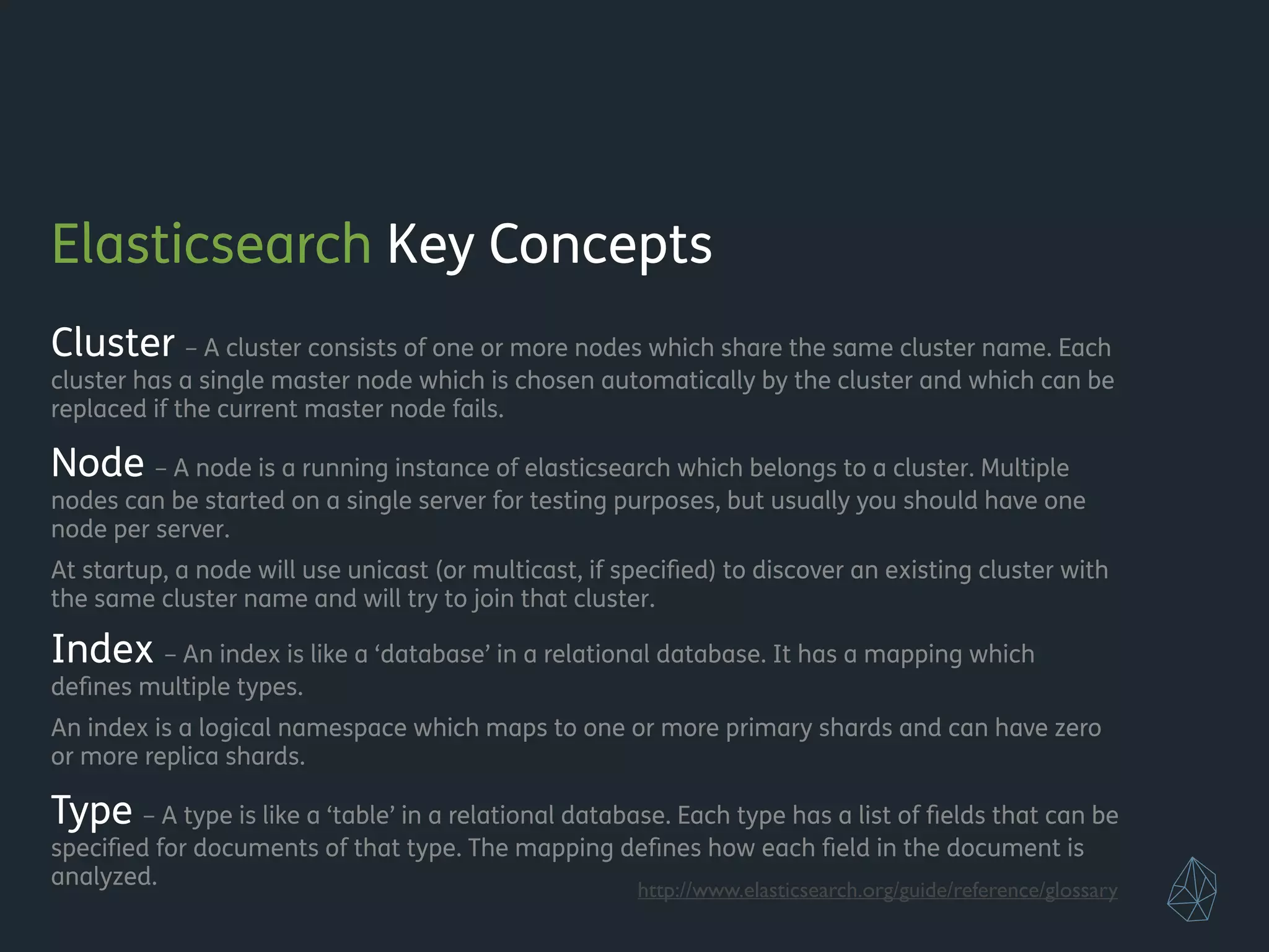 Elasticsearch Key Concepts
Cluster – A cluster consists of one or more nodes which share the same cluster name. Each
cluster has a single master node which is chosen automatically by the cluster and which can be
replaced if the current master node fails.
Node – A node is a running instance of elasticsearch which belongs to a cluster. Multiple
nodes can be started on a single server for testing purposes, but usually you should have one
node per server.
At startup, a node will use unicast (or multicast, if speciﬁed) to discover an existing cluster with
the same cluster name and will try to join that cluster.
Index – An index is like a ‘database’ in a relational database. It has a mapping which
deﬁnes multiple types.
An index is a logical namespace which maps to one or more primary shards and can have zero
or more replica shards.
Type – A type is like a ‘table’ in a relational database. Each type has a list of ﬁelds that can be
speciﬁed for documents of that type. The mapping deﬁnes how each ﬁeld in the document is
analyzed. http://www.elasticsearch.org/guide/reference/glossary
 