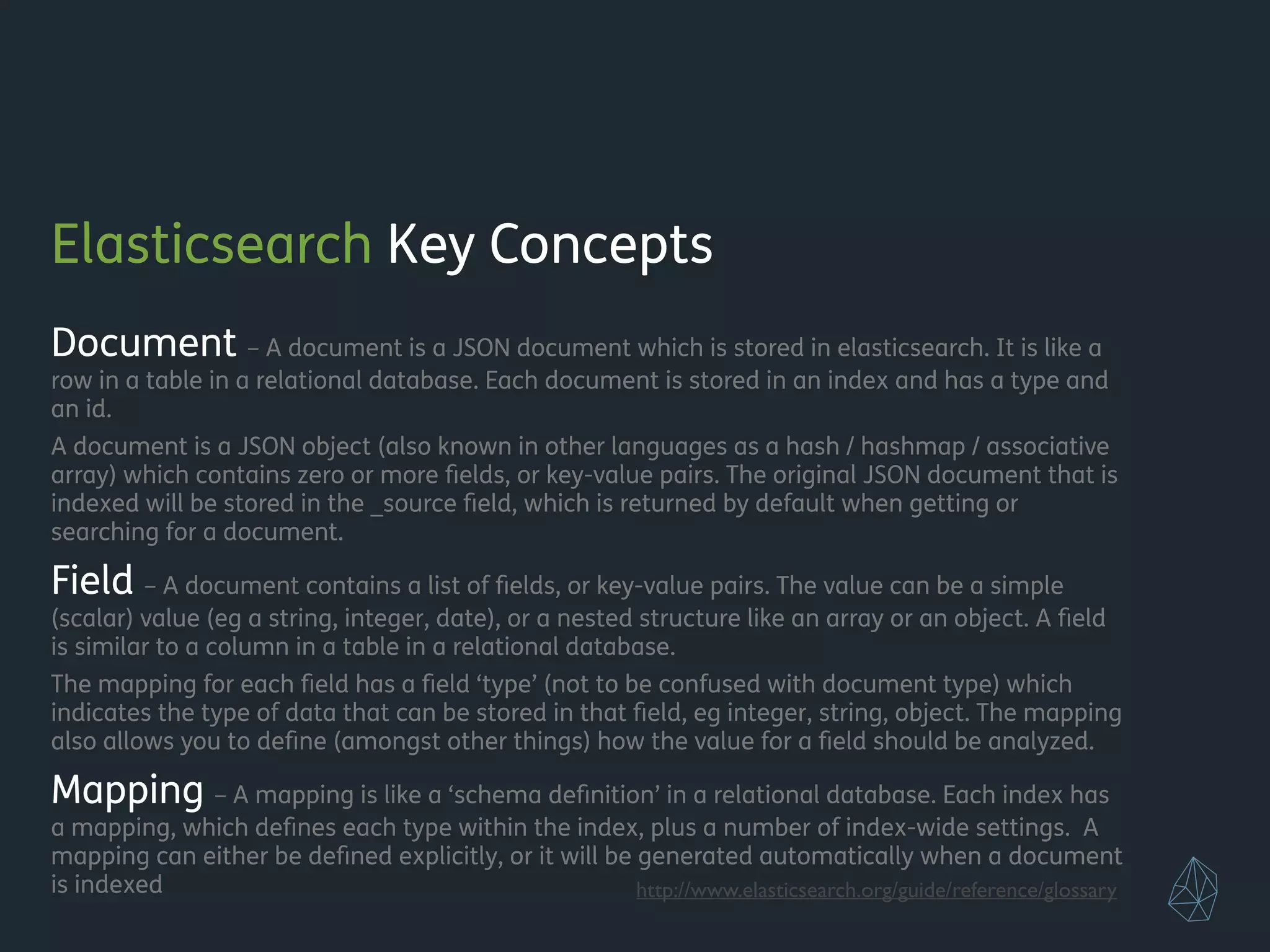 Elasticsearch Key Concepts
Document – A document is a JSON document which is stored in elasticsearch. It is like a
row in a table in a relational database. Each document is stored in an index and has a type and
an id.
A document is a JSON object (also known in other languages as a hash / hashmap / associative
array) which contains zero or more ﬁelds, or key-value pairs. The original JSON document that is
indexed will be stored in the _source ﬁeld, which is returned by default when getting or
searching for a document.
Field – A document contains a list of ﬁelds, or key-value pairs. The value can be a simple
(scalar) value (eg a string, integer, date), or a nested structure like an array or an object. A ﬁeld
is similar to a column in a table in a relational database.
The mapping for each ﬁeld has a ﬁeld ‘type’ (not to be confused with document type) which
indicates the type of data that can be stored in that ﬁeld, eg integer, string, object. The mapping
also allows you to deﬁne (amongst other things) how the value for a ﬁeld should be analyzed.
Mapping – A mapping is like a ‘schema deﬁnition’ in a relational database. Each index has
a mapping, which deﬁnes each type within the index, plus a number of index-wide settings. A
mapping can either be deﬁned explicitly, or it will be generated automatically when a document
is indexed http://www.elasticsearch.org/guide/reference/glossary
 