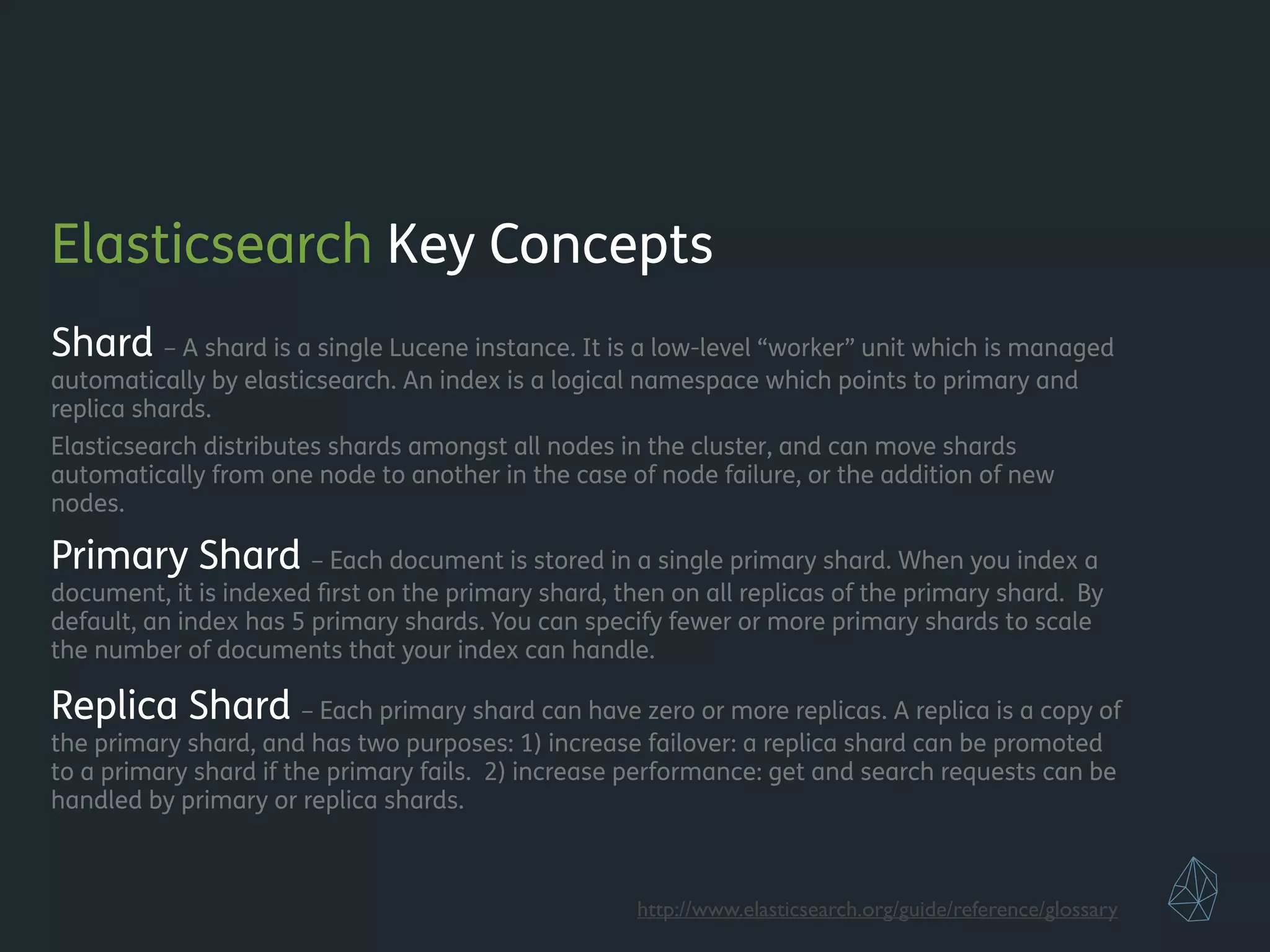 Elasticsearch Key Concepts
Shard – A shard is a single Lucene instance. It is a low-level “worker” unit which is managed
automatically by elasticsearch. An index is a logical namespace which points to primary and
replica shards.
Elasticsearch distributes shards amongst all nodes in the cluster, and can move shards
automatically from one node to another in the case of node failure, or the addition of new
nodes.
Primary Shard – Each document is stored in a single primary shard. When you index a
document, it is indexed ﬁrst on the primary shard, then on all replicas of the primary shard. By
default, an index has 5 primary shards. You can specify fewer or more primary shards to scale
the number of documents that your index can handle.
Replica Shard – Each primary shard can have zero or more replicas. A replica is a copy of
the primary shard, and has two purposes: 1) increase failover: a replica shard can be promoted
to a primary shard if the primary fails. 2) increase performance: get and search requests can be
handled by primary or replica shards.
!
!
http://www.elasticsearch.org/guide/reference/glossary
 